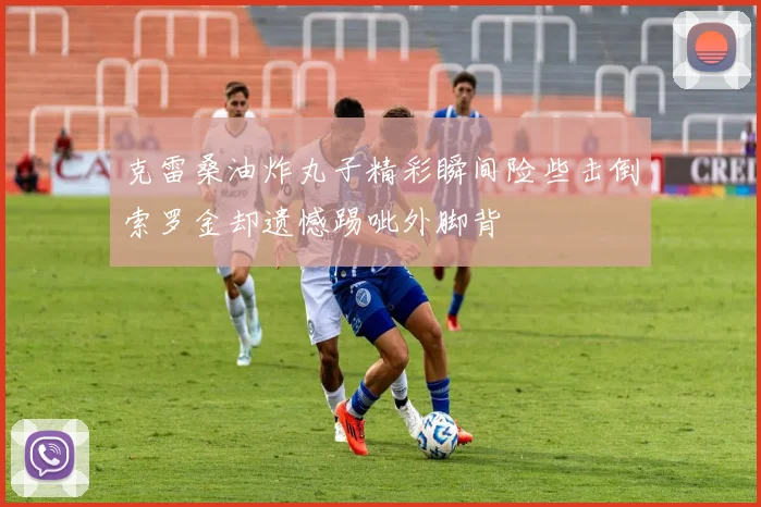 克雷桑油炸丸子精彩瞬间险些击倒索罗金却遗憾踢呲外脚背