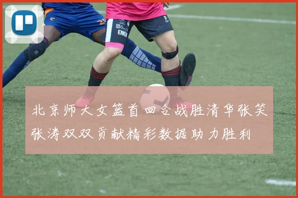 北京师大女篮首回合战胜清华张笑张涛双双贡献精彩数据助力胜利
