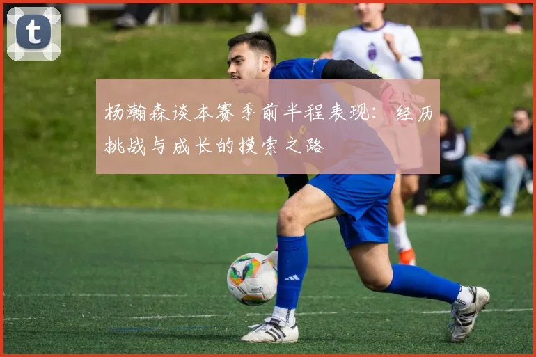 杨瀚森谈本赛季前半程表现：经历挑战与成长的摸索之路