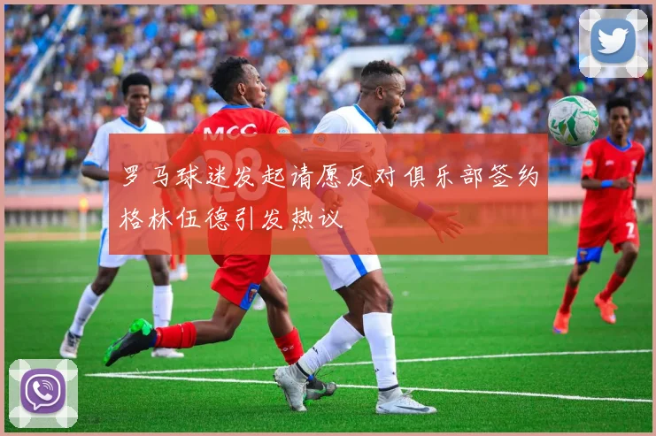 罗马球迷发起请愿反对俱乐部签约格林伍德引发热议