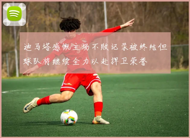 迪马塔感慨主场不败记录被终结但球队将继续全力以赴捍卫荣誉