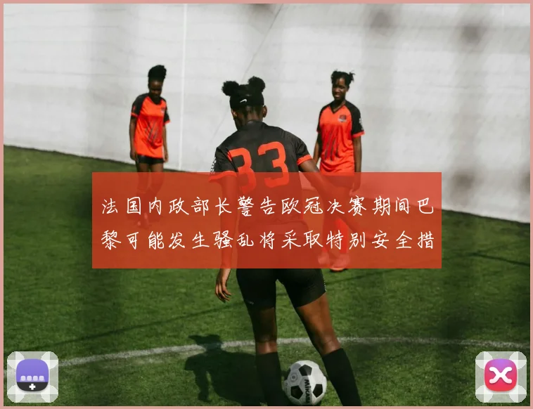 法国内政部长警告欧冠决赛期间巴黎可能发生骚乱将采取特别安全措施