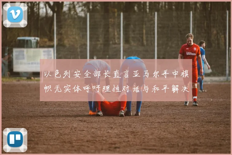 以色列安全部长直言亚马尔手中旗帜无实体呼吁理性对话与和平解决方案