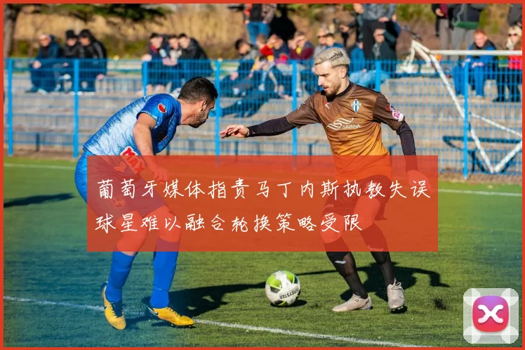 葡萄牙媒体指责马丁内斯执教失误球星难以融合轮换策略受限