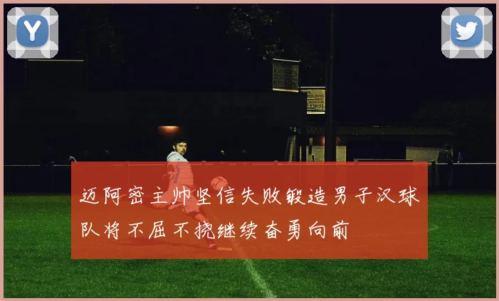迈阿密主帅坚信失败锻造男子汉球队将不屈不挠继续奋勇向前