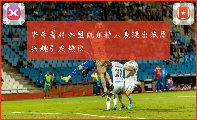 字母哥对加盟凯尔特人表现出浓厚兴趣引发热议