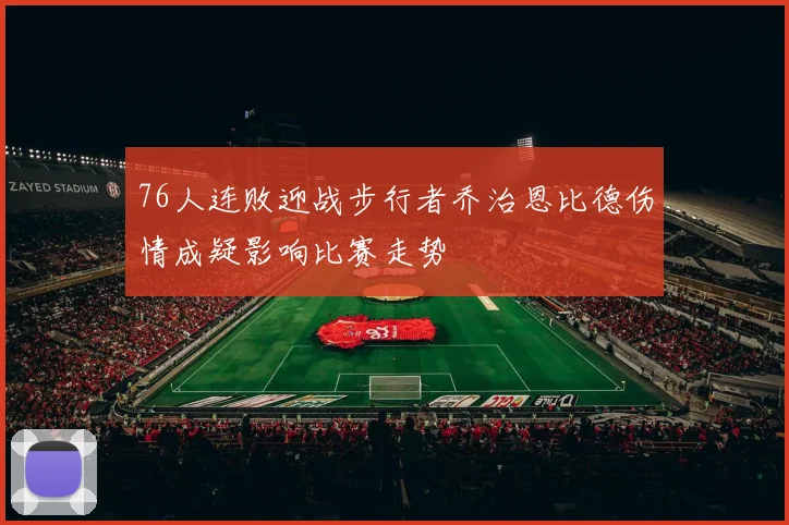 76人连败迎战步行者乔治恩比德伤情成疑影响比赛走势