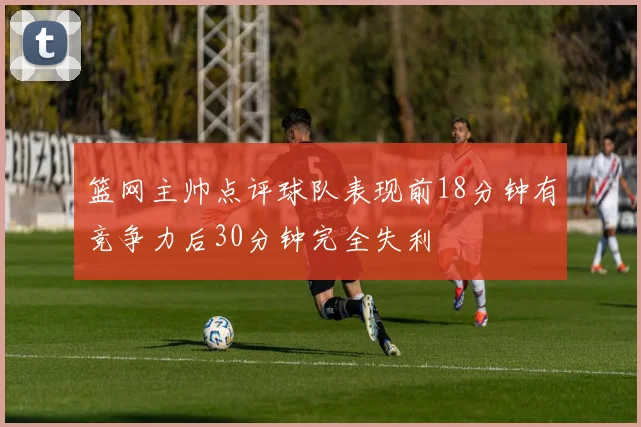 篮网主帅点评球队表现前18分钟有竞争力后30分钟完全失利