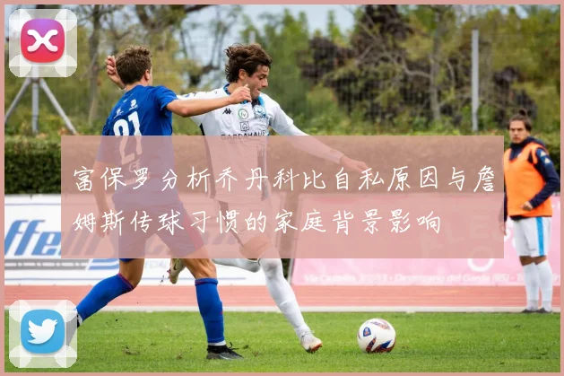 富保罗分析乔丹科比自私原因与詹姆斯传球习惯的家庭背景影响
